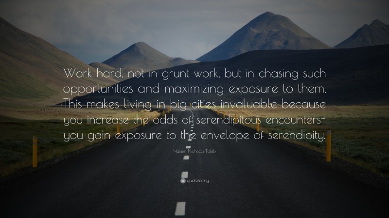 Nassim Nicholas Taleb Quote: “Work hard, not in grunt work, but in chasing such opportunities and maximizing exposure to them. This makes living in big cities invaluable because you increase the odds of serendipitous encounters-you gain exposure to the envelope of serendipity.”