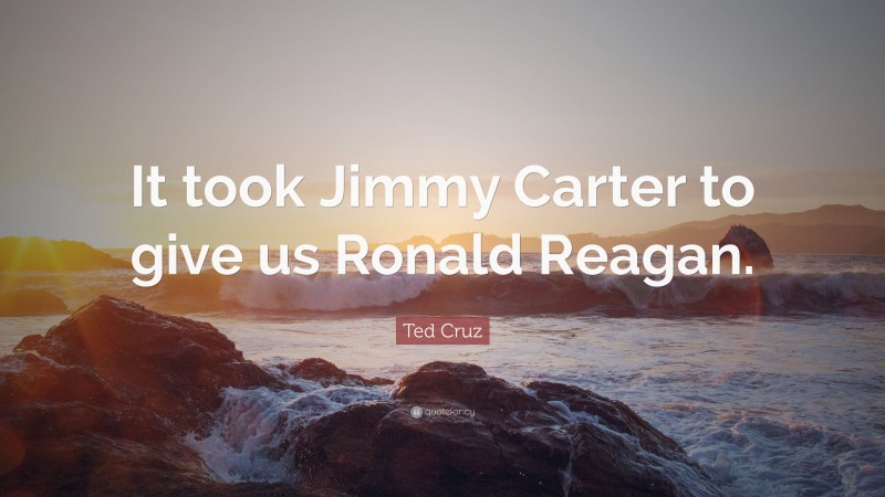 Ted Cruz Quote: “It took Jimmy Carter to give us Ronald Reagan.”