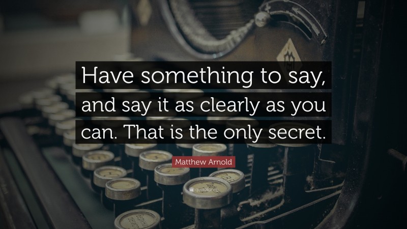 Matthew Arnold Quote: “Have something to say, and say it as clearly as you can. That is the only secret.”