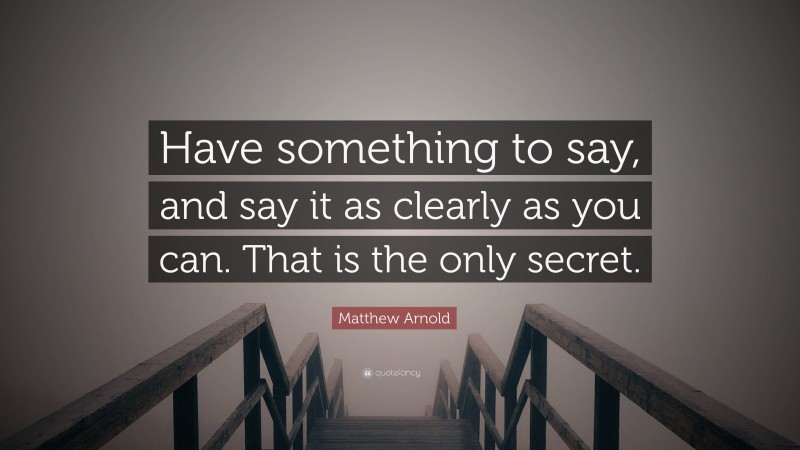 Matthew Arnold Quote: “Have something to say, and say it as clearly as you can. That is the only secret.”