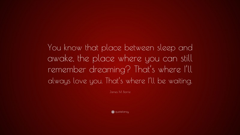 James M. Barrie Quote: “You know that place between sleep and awake, the place where you can still remember dreaming? That’s where I’ll always love you. That’s where I’ll be waiting.”