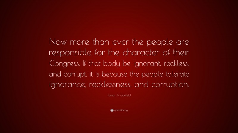 James A. Garfield Quote: “Now more than ever the people are responsible for the character of their Congress. If that body be ignorant, reckless, and corrupt, it is because the people tolerate ignorance, recklessness, and corruption.”