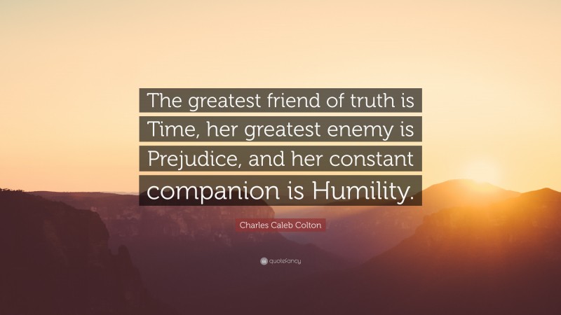 Charles Caleb Colton Quote: “The greatest friend of truth is Time, her greatest enemy is Prejudice, and her constant companion is Humility.”