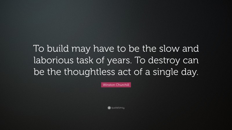 Winston Churchill Quote: “To build may have to be the slow and laborious task of years. To destroy can be the thoughtless act of a single day.”
