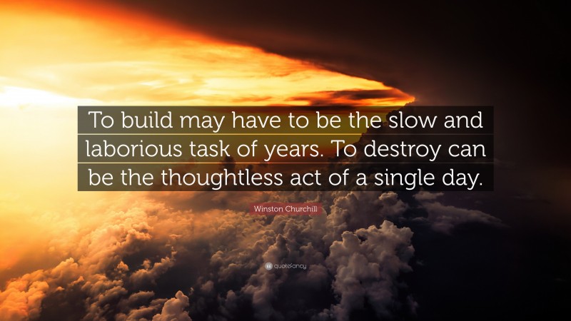 Winston Churchill Quote: “To build may have to be the slow and laborious task of years. To destroy can be the thoughtless act of a single day.”