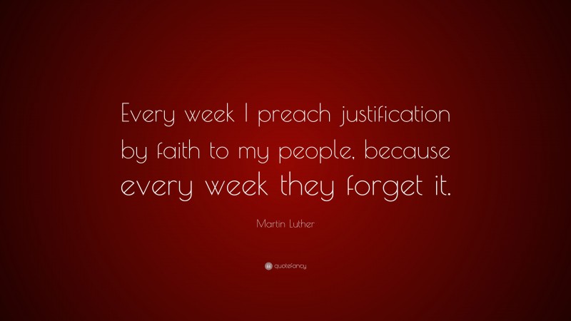 Martin Luther Quote: “Every week I preach justification by faith to my people, because every week they forget it.”