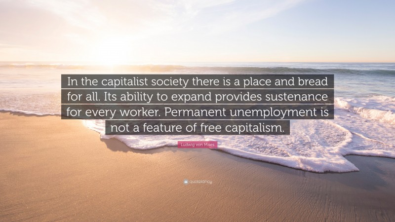 Ludwig von Mises Quote: “In the capitalist society there is a place and bread for all. Its ability to expand provides sustenance for every worker. Permanent unemployment is not a feature of free capitalism.”