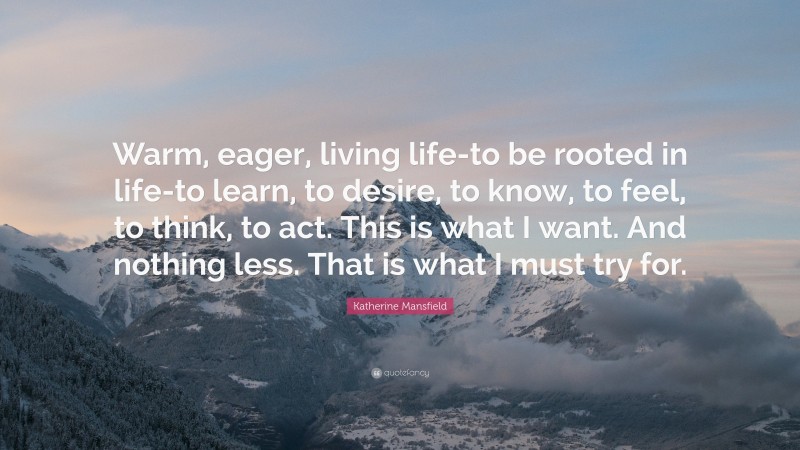 Katherine Mansfield Quote: “Warm, eager, living life-to be rooted in life-to learn, to desire, to know, to feel, to think, to act. This is what I want. And nothing less. That is what I must try for.”