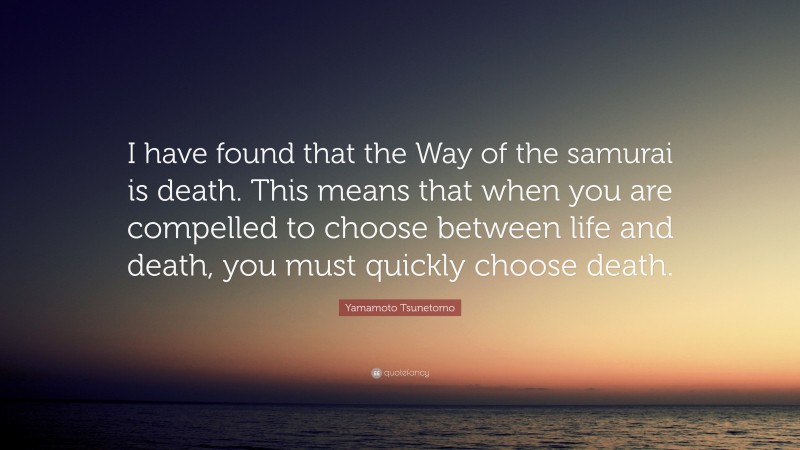 Yamamoto Tsunetomo Quote: “I have found that the Way of the samurai is death. This means that when you are compelled to choose between life and death, you must quickly choose death.”