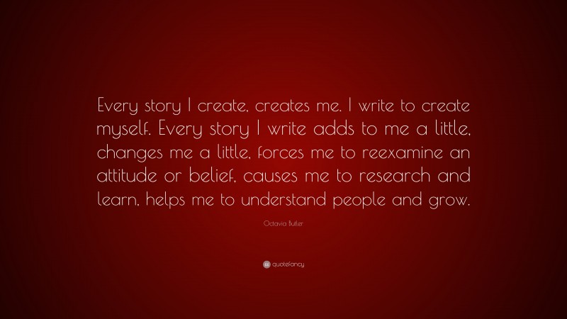 Octavia Butler Quote: “Every story I create, creates me. I write to create myself. Every story I write adds to me a little, changes me a little, forces me to reexamine an attitude or belief, causes me to research and learn, helps me to understand people and grow.”