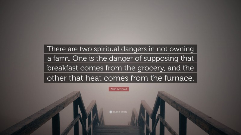 Aldo Leopold Quote: “There are two spiritual dangers in not owning a farm. One is the danger of supposing that breakfast comes from the grocery, and the other that heat comes from the furnace.”