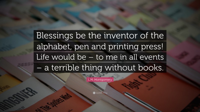 L.M. Montgomery Quote: “Blessings be the inventor of the alphabet, pen and printing press! Life would be – to me in all events – a terrible thing without books.”