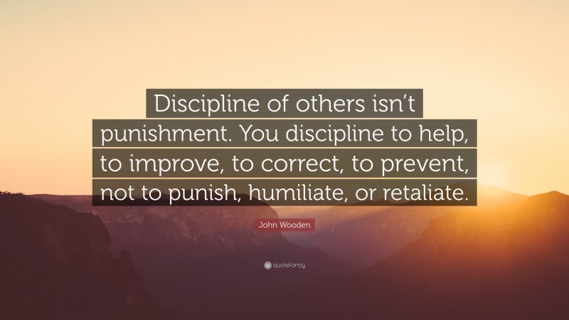 John Wooden Quote: “Discipline of others isn’t punishment. You discipline to help, to improve, to correct, to prevent, not to punish, humiliate, or retaliate.”