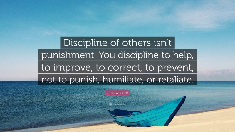 John Wooden Quote: “Discipline of others isn’t punishment. You discipline to help, to improve, to correct, to prevent, not to punish, humiliate, or retaliate.”