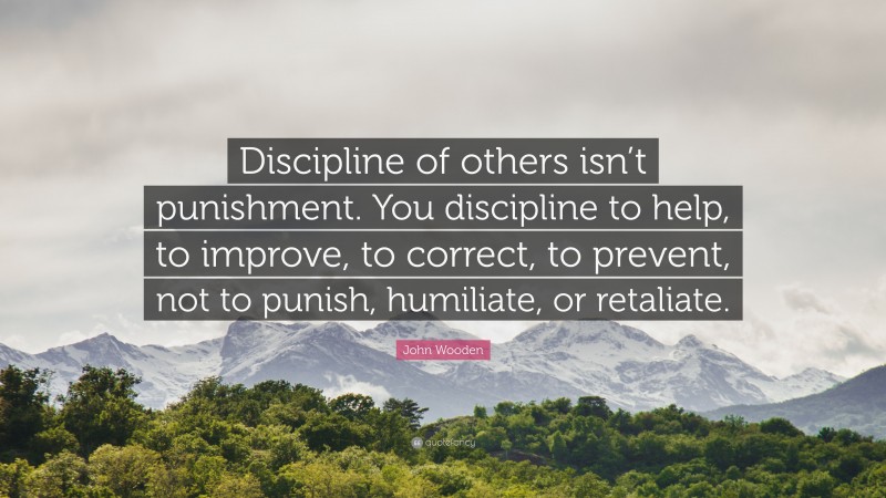 John Wooden Quote: “Discipline of others isn’t punishment. You discipline to help, to improve, to correct, to prevent, not to punish, humiliate, or retaliate.”