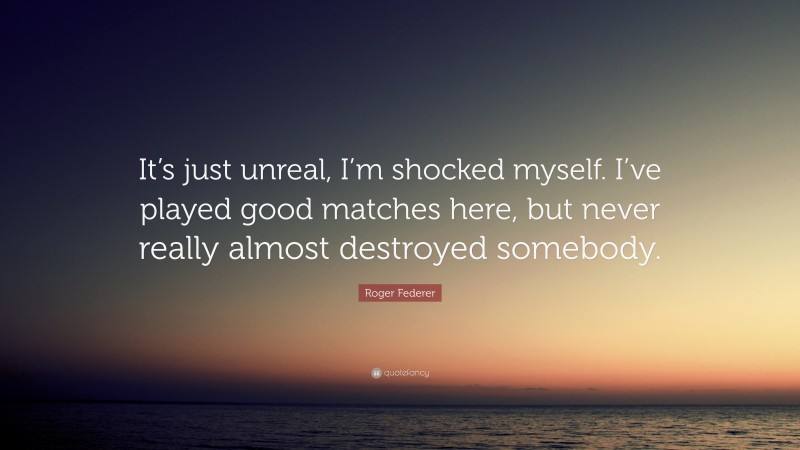 Roger Federer Quote: “It’s just unreal, I’m shocked myself. I’ve played good matches here, but never really almost destroyed somebody.”