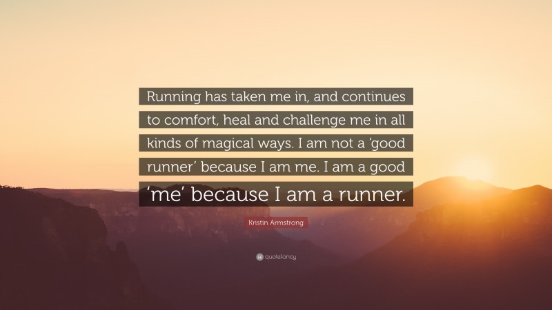 Kristin Armstrong Quote: “Running has taken me in, and continues to comfort, heal and challenge me in all kinds of magical ways. I am not a ‘good runner’ because I am me. I am a good ‘me’ because I am a runner.”