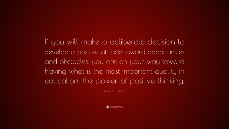 Robert H. Schuller Quote: “If you will make a deliberate decision to develop a positive attitude toward opportunities and obstacles, you are on your way toward having what is the most important quality in education: the power of positive thinking.”