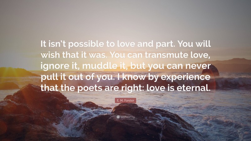 E. M. Forster Quote: “It isn’t possible to love and part. You will wish that it was. You can transmute love, ignore it, muddle it, but you can never pull it out of you. I know by experience that the poets are right: love is eternal.”