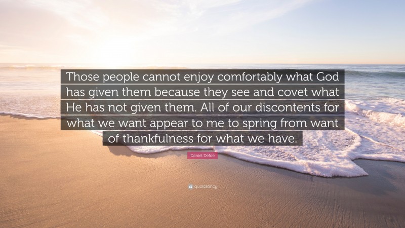 Daniel Defoe Quote: “Those people cannot enjoy comfortably what God has given them because they see and covet what He has not given them. All of our discontents for what we want appear to me to spring from want of thankfulness for what we have.”