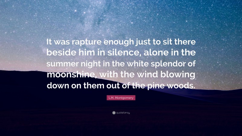 L.M. Montgomery Quote: “It was rapture enough just to sit there beside him in silence, alone in the summer night in the white splendor of moonshine, with the wind blowing down on them out of the pine woods.”