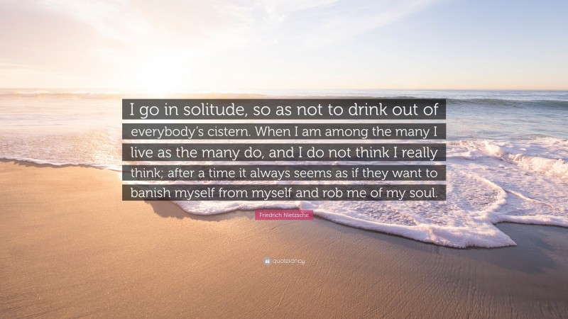 Friedrich Nietzsche Quote: “I go in solitude, so as not to drink out of everybody’s cistern. When I am among the many I live as the many do, and I do not think I really think; after a time it always seems as if they want to banish myself from myself and rob me of my soul.”