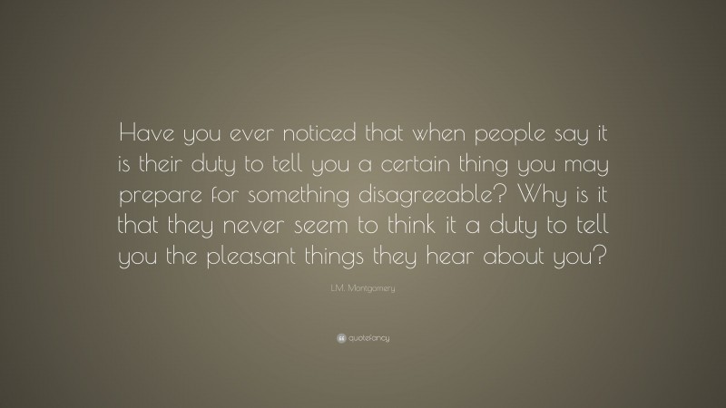 L.M. Montgomery Quote: “Have you ever noticed that when people say it is their duty to tell you a certain thing you may prepare for something disagreeable? Why is it that they never seem to think it a duty to tell you the pleasant things they hear about you?”