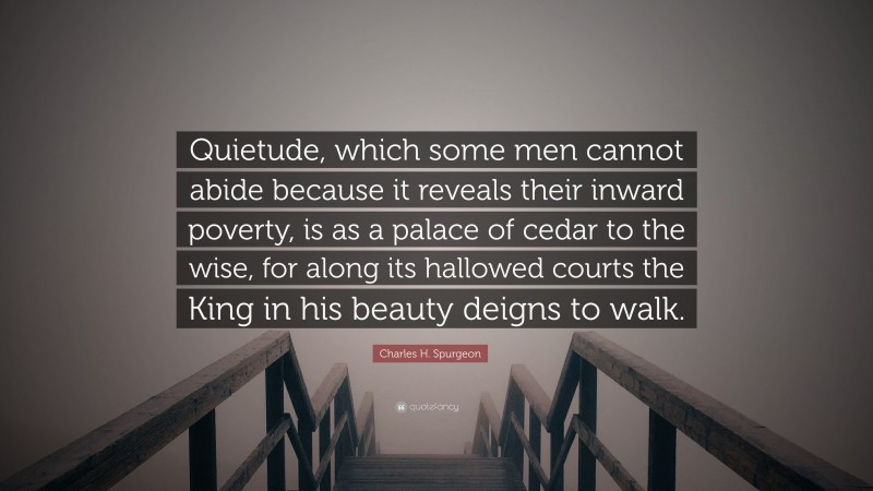 Charles H. Spurgeon Quote: “Quietude, which some men cannot abide because it reveals their inward poverty, is as a palace of cedar to the wise, for along its hallowed courts the King in his beauty deigns to walk.”