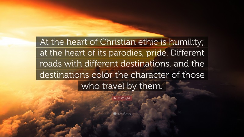 N. T. Wright Quote: “At the heart of Christian ethic is humility; at the heart of its parodies, pride. Different roads with different destinations, and the destinations color the character of those who travel by them.”