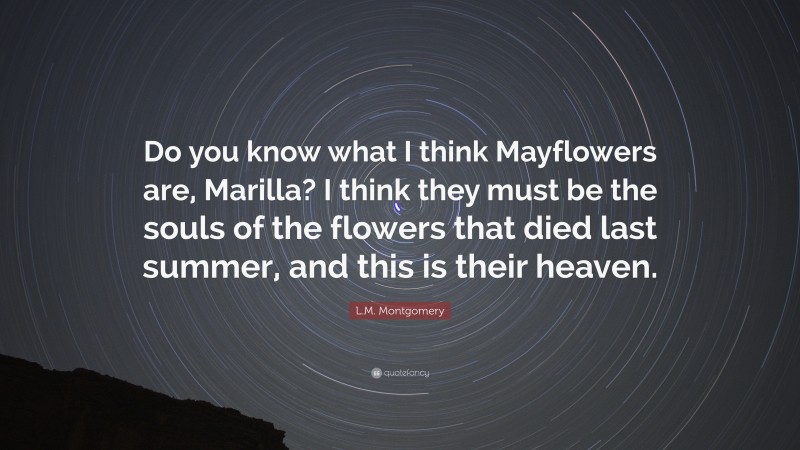 L.M. Montgomery Quote: “Do you know what I think Mayflowers are, Marilla? I think they must be the souls of the flowers that died last summer, and this is their heaven.”
