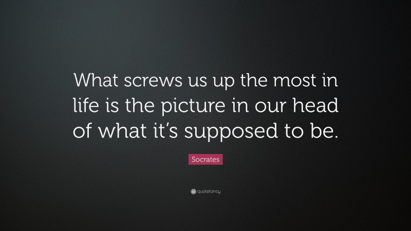 Socrates Quote: “What screws us up the most in life is the picture in our head of what it’s supposed to be.”