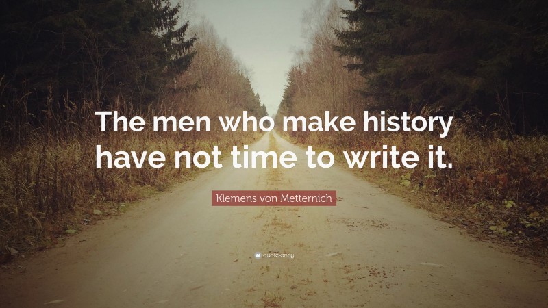 Klemens von Metternich Quote: “The men who make history have not time to write it.”