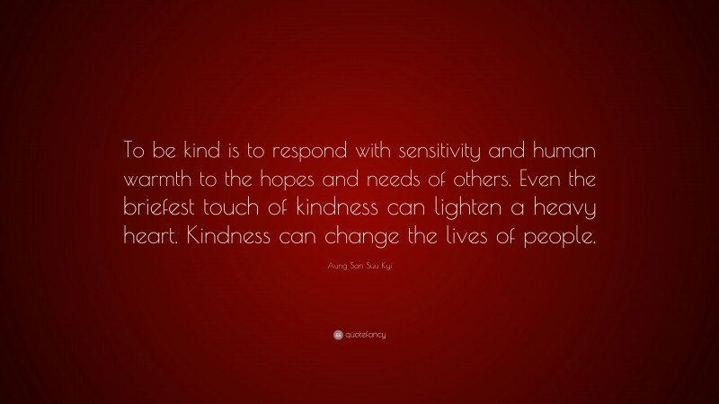Aung San Suu Kyi Quote: “To be kind is to respond with sensitivity and human warmth to the hopes and needs of others. Even the briefest touch of kindness can lighten a heavy heart. Kindness can change the lives of people.”