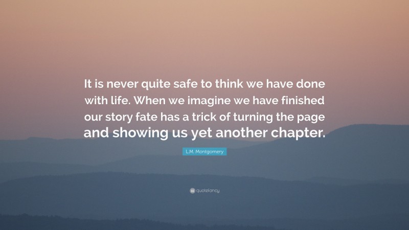 L.M. Montgomery Quote: “It is never quite safe to think we have done with life. When we imagine we have finished our story fate has a trick of turning the page and showing us yet another chapter.”