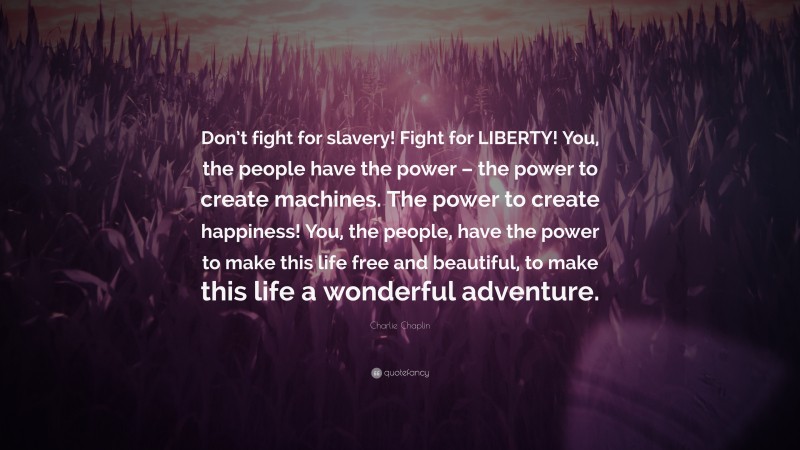 Charlie Chaplin Quote: “Don’t fight for slavery! Fight for LIBERTY! You, the people have the power – the power to create machines. The power to create happiness! You, the people, have the power to make this life free and beautiful, to make this life a wonderful adventure.”