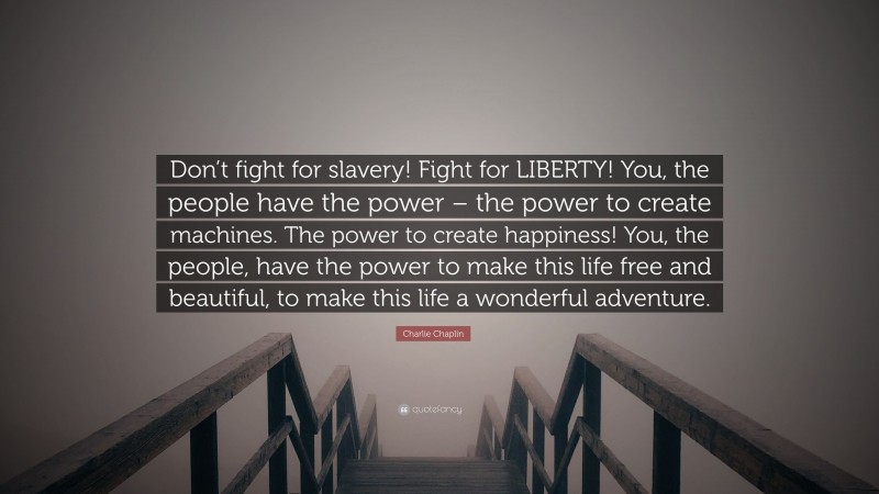 Charlie Chaplin Quote: “Don’t fight for slavery! Fight for LIBERTY! You, the people have the power – the power to create machines. The power to create happiness! You, the people, have the power to make this life free and beautiful, to make this life a wonderful adventure.”