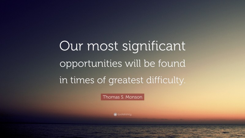 Thomas S. Monson Quote: “Our most significant opportunities will be found in times of greatest difficulty.”