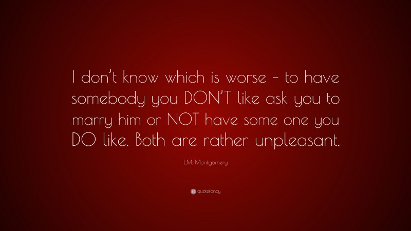 L.M. Montgomery Quote: “I don’t know which is worse – to have somebody you DON’T like ask you to marry him or NOT have some one you DO like. Both are rather unpleasant.”