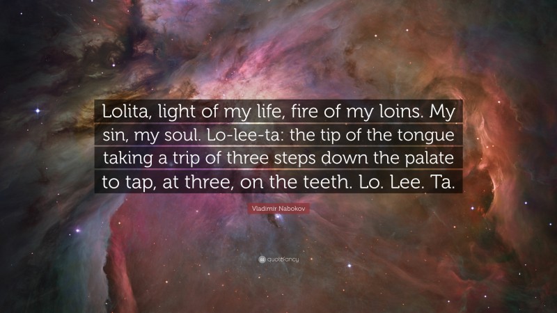 Vladimir Nabokov Quote: “Lolita, light of my life, fire of my loins. My sin, my soul. Lo-lee-ta: the tip of the tongue taking a trip of three steps down the palate to tap, at three, on the teeth. Lo. Lee. Ta.”