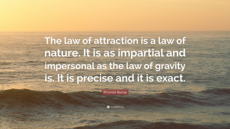 Rhonda Byrne Quote: “The law of attraction is a law of nature. It is as impartial and impersonal as the law of gravity is. It is precise and it is exact.”