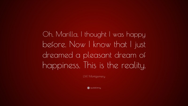 L.M. Montgomery Quote: “Oh, Marilla, I thought I was happy before. Now I know that I just dreamed a pleasant dream of happiness. This is the reality.”