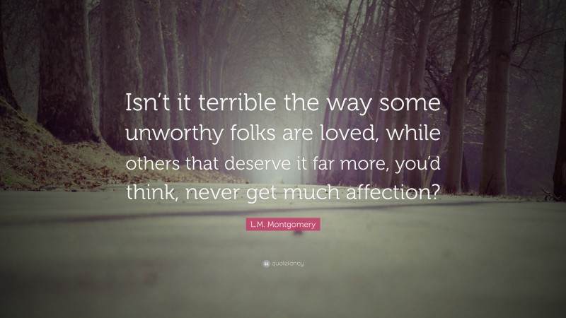 L.M. Montgomery Quote: “Isn’t it terrible the way some unworthy folks are loved, while others that deserve it far more, you’d think, never get much affection?”