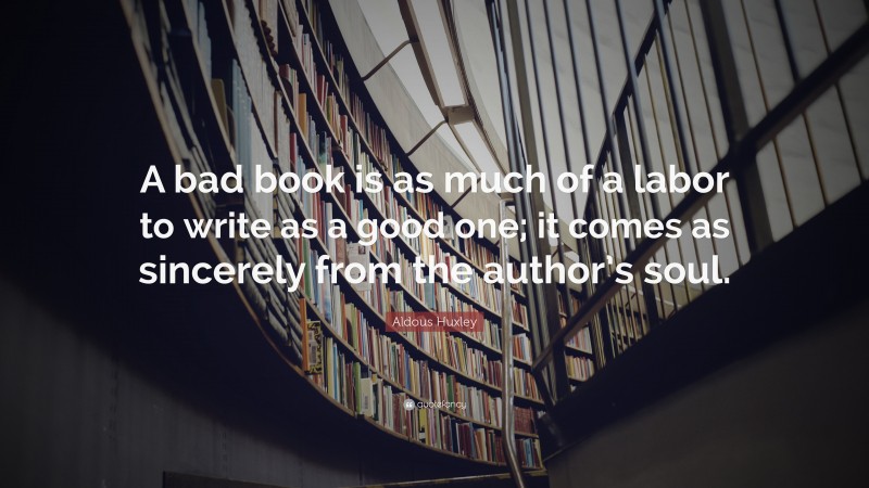 Aldous Huxley Quote: “A bad book is as much of a labor to write as a good one; it comes as sincerely from the author’s soul.”