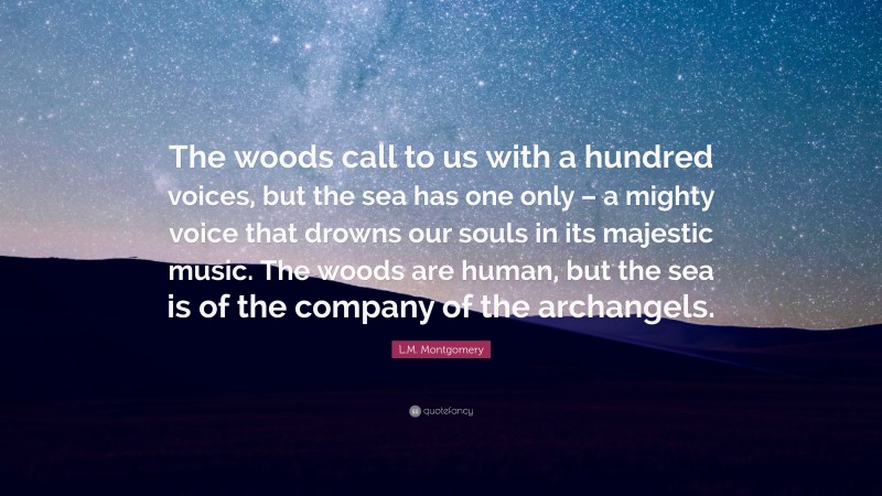L.M. Montgomery Quote: “The woods call to us with a hundred voices, but the sea has one only – a mighty voice that drowns our souls in its majestic music. The woods are human, but the sea is of the company of the archangels.”