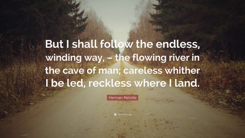 Herman Melville Quote: “But I shall follow the endless, winding way, – the flowing river in the cave of man; careless whither I be led, reckless where I land.”