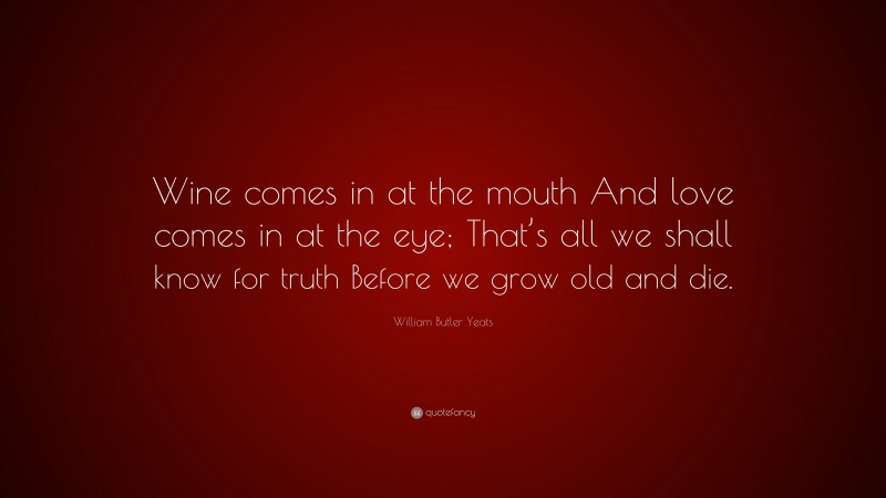 William Butler Yeats Quote: “Wine comes in at the mouth And love comes in at the eye; That’s all we shall know for truth Before we grow old and die.”