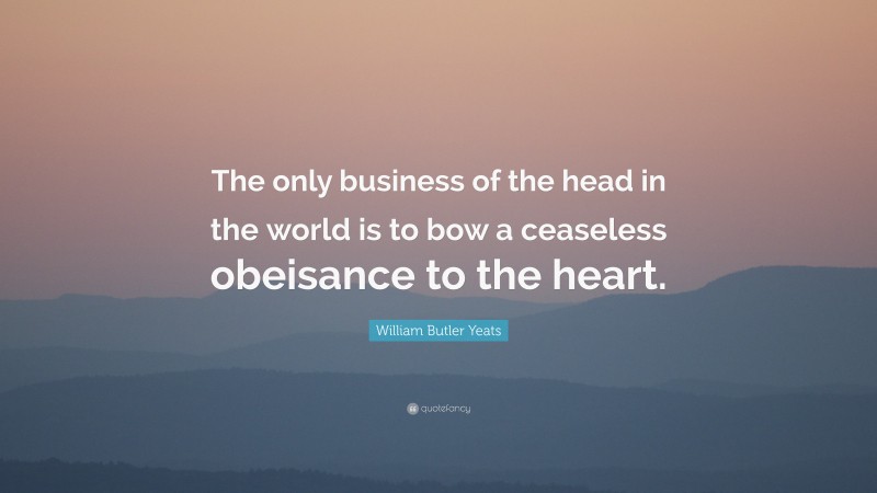 William Butler Yeats Quote: “The only business of the head in the world is to bow a ceaseless obeisance to the heart.”