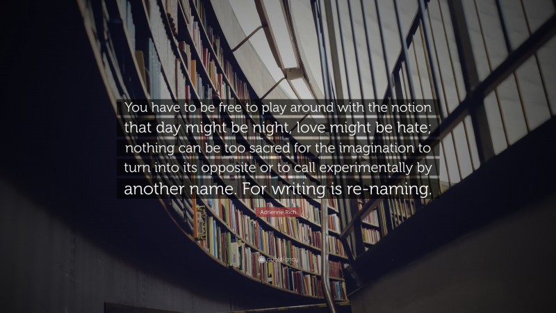 Adrienne Rich Quote: “You have to be free to play around with the notion that day might be night, love might be hate; nothing can be too sacred for the imagination to turn into its opposite or to call experimentally by another name. For writing is re-naming.”