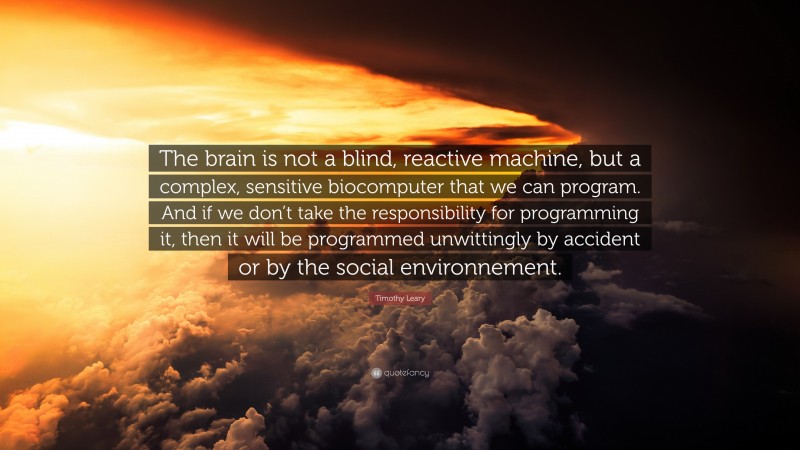 Timothy Leary Quote: “The brain is not a blind, reactive machine, but a complex, sensitive biocomputer that we can program. And if we don’t take the responsibility for programming it, then it will be programmed unwittingly by accident or by the social environnement.”