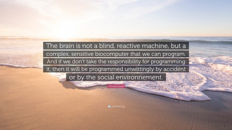 Timothy Leary Quote: “The brain is not a blind, reactive machine, but a complex, sensitive biocomputer that we can program. And if we don’t take the responsibility for programming it, then it will be programmed unwittingly by accident or by the social environnement.”